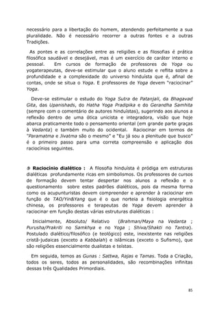 85
necessário para a libertação do homem, atendendo perfeitamente a sua
pluralidade. Não é necessário recorrer a outras fontes e a outras
Tradições.
As pontes e as correlações entre as religiões e as filosofias é prática
filosófica saudável e desejável, mas é um exercício de caráter interno e
pessoal. Em cursos de formação de professores de Yoga ou
yogaterapeutas, deve-se estimular que o aluno estude e reflita sobre a
profundidade e a complexidade do universo hinduísta que é, afinal de
contas, onde se situa o Yoga. E professores de Yoga devem “raciocinar”
Yoga.
Deve-se estimular o estudo do Yoga Sutra de Patanjali, da Bhagavad
Gita, das Upanishads, do Hatha Yoga Pradipika e do Gerandha Samhita
(sempre com o comentário de autores hinduístas), sugerindo aos alunos a
reflexão dentro de uma ótica unicista e integradora, visão que hoje
abarca praticamente todo o pensamento oriental (em grande parte graças
à Vedanta) e também muito do ocidental. Raciocinar em termos de
“Paramatma e Jivatma são o mesmo” e “Eu já sou a plenitude que busco”
é o primeiro passo para uma correta compreensão e aplicação dos
raciocínios seguintes.
Raciocínio dialético : A filosofia hinduísta é pródiga em estruturas
dialéticas profundamente ricas em simbolismos. Os professores de cursos
de formação devem tentar despertar nos alunos a reflexão e o
questionamento sobre estes padrões dialéticos, pois da mesma forma
como os acupunturistas devem compreender e aprender à raciocinar em
função de TAO/Yin&Yang que é o que norteia a fisiologia energética
chinesa, os professores e terapeutas de Yoga devem aprender à
raciocinar em função destas várias estruturas dialéticas :
Inicialmente, Absoluto/ Relativo (Brahman/Maya na Vedanta ;
Purusha/Prakriti no Samkhya e no Yoga ; Shiva/Shakti no Tantra).
Postulado dialético/filosófico (e teológico) este, inexistente nas religiões
cristã-judaicas (exceto a Kabbalah) e islâmicas (exceto o Sufismo), que
são religiões essencialmente dualistas e teístas.
Em seguida, temos as Gunas : Sattwa, Rajas e Tamas. Toda a Criação,
todos os seres, todos as personalidades, são recombinações infinitas
dessas três Qualidades Primordiais.
 