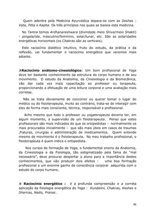 86
Quem adentra pela Medicina Ayurvédica depara-se com as Doshas :
Vata, Pitta e Kapha. Os três princípios nos quais se baseia esta medicina.
No Tantra temos Ardhanareshwara (divindade meio Shiva/meio Shakti)
- pingala/ida, masculino/feminino, solar/lunar, etc. São as polaridades
energéticas horizontais (os Chakras são as verticais).
Este raciocínio dialético intuitivo, fruto do estudo, da prática e da
reflexão, vai fundamentar o raciocínio energético que veremos mais
adiante.
Raciocínio anátomo-cinesiológico: Um bom profissional de Yoga
deve ter bastante conhecimento da estrutura do corpo humano e de seu
movimento. O estudo da Anatomia, da Cinesiologia e da Biomecânica,
vão dar cada vez mais capacitação ao professor ou terapeuta,
proporcionando a efetuação de uma leitura corporal e uma avaliação mais
corretas.
Não se trata óbviamente de concorrer ou querer tomar o lugar do
médico ou do fisioterapeuta, muito ao contrário, trata-se de interagir com
eles de forma mais consciente, técnica, responsável e profissional.
Acho mesmo que todo o professor ou yogaterapeuta deveria ter, em
algum momento, a supervisão de um fisioterapeuta. Penso que estes
profissionais são mais indicados do que os ortopedistas - normalmente os
mais procurados inicialmente - que são mais úteis em casos de traumas
,fraturas, cirurgias e administração de medicamentos. Quem entende
mesmo de movimento é o fisioterapeuta. No meu trabalho profissional, o
fisioterapeuta é quem indica o ortopedista.
Nos cursos de formação de Yoga, o fundamental ensino da Anatomia,
da Cinesiologia e da Fisiologia, tão estigmatizado pela fama de “mal
necessário”, deve procurar despertar o aluno para a importância destes
conhecimentos, que vão produzir dois efeitos : uma boa formação
profissional e um enorme ganho de consciência corporal adquirida com o
estudo do corpo humano.
Raciocínio energético : é a profunda compreensão e a correta
aplicação da fisiologia energética do Yoga : Kundalini, Chakras, Koshas e
Shariras, Nadis, Pranas .
 