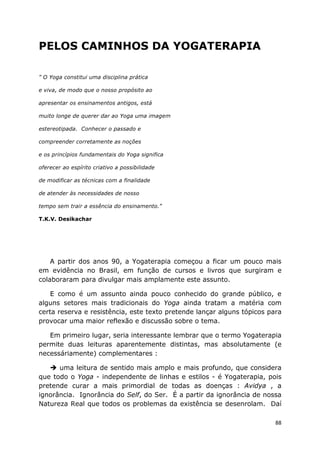 88
PELOS CAMINHOS DA YOGATERAPIA
" O Yoga constitui uma disciplina prática
e viva, de modo que o nosso propósito ao
apresentar os ensinamentos antigos, está
muito longe de querer dar ao Yoga uma imagem
estereotipada. Conhecer o passado e
compreender corretamente as noções
e os princípios fundamentais do Yoga significa
oferecer ao espírito criativo a possibilidade
de modificar as técnicas com a finalidade
de atender às necessidades de nosso
tempo sem trair a essência do ensinamento."
T.K.V. Desikachar
A partir dos anos 90, a Yogaterapia começou a ficar um pouco mais
em evidência no Brasil, em função de cursos e livros que surgiram e
colaboraram para divulgar mais amplamente este assunto.
E como é um assunto ainda pouco conhecido do grande público, e
alguns setores mais tradicionais do Yoga ainda tratam a matéria com
certa reserva e resistência, este texto pretende lançar alguns tópicos para
provocar uma maior reflexão e discussão sobre o tema.
Em primeiro lugar, seria interessante lembrar que o termo Yogaterapia
permite duas leituras aparentemente distintas, mas absolutamente (e
necessáriamente) complementares :
uma leitura de sentido mais amplo e mais profundo, que considera
que todo o Yoga - independente de linhas e estilos - é Yogaterapia, pois
pretende curar a mais primordial de todas as doenças : Avidya , a
ignorância. Ignorância do Self, do Ser. É a partir da ignorância de nossa
Natureza Real que todos os problemas da existência se desenrolam. Daí
 