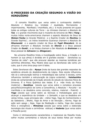 9
O PROCESSO DA CRIAÇÃO SEGUNDO A VISÃO DO
HINDUÍSMO
O conceito filosófico que versa sobre o contraponto dialético
Absoluto / Relativo (ou Unidade / dualidade, Permanente /
impermanente, Manifesto / imanifesto, etc.) é muito presente em quase
todas as antigas culturas da Terra : os chineses chamam o Absoluto de
Tao e o grande movimento dual e mutante do Universo de Yin e Yang ;
muitos índios norte-americanos chamam o aspecto Absoluto de Deus de
Wakan-Tanka (o Grande Mistério) e o Espírito Criador de Manitou (o
Grande Espírito) ; os índios brasileiros Guaranys chamam o Absoluto de
Nhamandú e o aspecto criador de Deus de Tupã Nhanderú. Já os
africanos chamam o Absoluto incriado de Olorún e o Deus pessoal
Criador de Oxalá ; e os hindus chamam o Ser Absoluto de Brahman e o
Deus pessoal de Ishwara (ou Bhagavan).
No universo filosófico hindu a investigação sobre Deus, a Criação e o
homem (e sua alma) é dividida em 6 grandes escolas - Darshanas ou
“pontos de vista”- que vão procurar abordar as mesmas temáticas por
caminhos diferentes. Meu Mestre dizia que os Darshanas são como um
cubo, que é uma única peça com 6 lados.
Estes Darshanas são : Nyaya (trata da busca das grandes respostas da
existência através do desdobramento da Lógica. Esta escola influenciou
não só a estruturação teórica e metodológica das outras 5 escolas, como
influenciou também a estruturação da Lógica ocidental) ; Vaisheshika
(trata da compreensão da Criação através do estudo da natureza física do
Universo. É a Fisica Quântica dos Vedas. É a mãe hindu da Física
moderna) ; Samkhya (escola que versa sobre o complexo processo
psico/físico/energético de como a Consciência, o Absoluto – Purusha - se
manifesta e se desdobra como concreto, relativo, material - Prakriti) ;
Yoga (escola que versa sobre as técnicas e metodologias para se
alcançar a experiência da Unidade – o Samadhi, e que se desdobra em
várias linhas, cujas principais são : Jnãna Yoga, Yoga do Conhecimento e
da Sabedoria ; Bhakti, Yoga do Amor e da Devoção ; Karma, Yoga da
ação sem apego ; Raja, Yoga da Meditação e Hatha, Yoga dos corpos
físico e energético) ; Mimamsa (escola que versa sobre a elaborada
tecnologia dos rituais e cerimônias védicas) e Vedanta (que versa sobre
a Filosofia pura)
Como é intrínsecamente característico e tradicional da filosofia hindu
sofrer muitos comentários e leituras de seus textos feitos por muitos
 