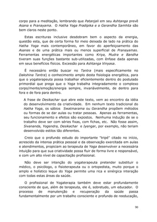 90
corpo para a meditação, lembrando que Patanjali em seu Ashtanga prevê
Asana e Pranayama. O Hatha Yoga Pradipika e o Gerandha Samhita são
bem claros neste ponto.
Estas escrituras inclusive desdobram bem o aspecto da energia,
questão esta, que de certa forma foi meio deixada de lado na prática do
Hatha Yoga mais contemporâneo, em favor do aperfeiçoamento das
Asanas e de uma prática mais ou menos superficial de Pranayamas.
Ferramentas energéticas importantes como Kriya, Mudra e Bandha
tiveram suas funções bastante sub-utilizadas, com ênfase dada apenas
em seus benefícios físicos. Excessão para Ashtanga Vinyasa.
É necessário então buscar no Tantra (mais especificamente no
Dakshina Tantra) o conhecimento amplo desta fisiologia energética, para
que o yogaterapeuta possa trabalhar eficientemente dentro do postulado
primordial que prega que o Yoga trabalha integradamente o complexo
corpo/mente/emoção/energia sempre, invariávelmente, de dentro para
fora e de fora para dentro.
A frase de Desikachar que abre este texto, vem ao encontro da idéia
do desenvolvimento da criatividade. Em nenhum texto tradicional do
Hatha Yoga, os sábios Swatmarama ou Gerandha propõem métodos
ou formas de se dar aulas ou tratar pessoas. Apenas as ferramentas,
seu funcionamento e efeitos são expostos. Nenhuma indução de se o
trabalho deve ser com séries fixas, com fichas, etc. Não fosse assim,
Sivananda, Yogendra, Desikachar e Iyengar, por exemplo, não teriam
desenvolvido estilos tão diferentes.
Creio que o profundo estudo do importante "tripé" citado no início,
acrescido da intensa prática pessoal e da observação exercitada em aulas
e atendimentos, propiciam ao terapeuta de Yoga desenvolver a necessária
intuição para que sua criatividade possa fluir de forma livre e responsável,
e com um alto nível de capacitação profissional.
Não deve ser intenção do yogaterapeuta pretender substituir o
médico, o psicólogo, o fisioterapeuta ou o ortopedista, muito porque o
amplo e holístico leque do Yoga permite uma rica e sinérgica interação
com todas estas áreas da saúde.
O profissional de Yogaterapia também deve estar profundamente
consciente de que, além de terapeuta, ele é, sobretudo, um educador. O
processo de manutenção e recuperação da saúde passa
fundamentalmente por um trabalho consciente e profundo de reeducação,
 