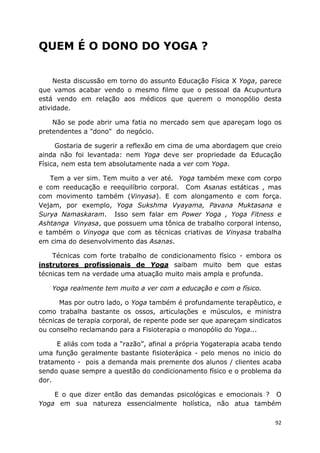 92
QUEM É O DONO DO YOGA ?
Nesta discussão em torno do assunto Educação Física X Yoga, parece
que vamos acabar vendo o mesmo filme que o pessoal da Acupuntura
está vendo em relação aos médicos que querem o monopólio desta
atividade.
Não se pode abrir uma fatia no mercado sem que apareçam logo os
pretendentes a "dono" do negócio.
Gostaria de sugerir a reflexão em cima de uma abordagem que creio
ainda não foi levantada: nem Yoga deve ser propriedade da Educação
Física, nem esta tem absolutamente nada a ver com Yoga.
Tem a ver sim. Tem muito a ver até. Yoga também mexe com corpo
e com reeducação e reequilíbrio corporal. Com Asanas estáticas , mas
com movimento também (Vinyasa). E com alongamento e com força.
Vejam, por exemplo, Yoga Sukshma Vyayama, Pavana Muktasana e
Surya Namaskaram. Isso sem falar em Power Yoga , Yoga Fitness e
Ashtanga Vinyasa, que possuem uma tônica de trabalho corporal intenso,
e também o Vinyoga que com as técnicas criativas de Vinyasa trabalha
em cima do desenvolvimento das Asanas.
Técnicas com forte trabalho de condicionamento físico - embora os
instrutores profissionais de Yoga saibam muito bem que estas
técnicas tem na verdade uma atuação muito mais ampla e profunda.
Yoga realmente tem muito a ver com a educação e com o físico.
Mas por outro lado, o Yoga também é profundamente terapêutico, e
como trabalha bastante os ossos, articulações e músculos, e ministra
técnicas de terapia corporal, de repente pode ser que apareçam sindicatos
ou conselho reclamando para a Fisioterapia o monopólio do Yoga...
E aliás com toda a “razão”, afinal a própria Yogaterapia acaba tendo
uma função geralmente bastante fisioterápica - pelo menos no inicio do
tratamento - pois a demanda mais premente dos alunos / clientes acaba
sendo quase sempre a questão do condicionamento físico e o problema da
dor.
E o que dizer então das demandas psicológicas e emocionais ? O
Yoga em sua natureza essencialmente holística, não atua também
 