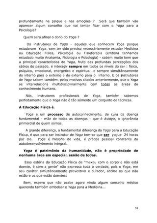 93
profundamente na psique e nas emoções ? Será que também vão
aparecer algum conselho que vai tentar ficar com o Yoga para a
Psicologia?
Quem será afinal o dono do Yoga ?
Os instrutores de Yoga - aqueles que conhecem Yoga porque
estudaram Yoga, sem ter sido preciso necessáriamente estudar Medicina
ou Educação Fisica, Psicologia ou Fisioterapia (embora tenhamos
estudado muito Anatomia, Fisiologia e Psicologia) - sabem muito bem que
a principal característica do Yoga, fruto das profundas percepções dos
sábios do passado, é interagir sempre em todos os níveis do ser : físico,
psíquico, emocional, energético e espiritual, e sempre simultâneamente
do interno para o externo e do externo para o interno. E os instrutores
de Yoga sabem também, pelos motivos citados anteriormente, que o Yoga
se interrelaciona multidisciplinarmente com todas as áreas do
conhecimento humano.
Nós, instrutores profissionais de Yoga, também sabemos
perfeitamente que o Yoga não é tão sómente um conjunto de técnicas.
A Educação Física é.
Yoga é um processo de autoconhecimento, de cura da doença
fundamental - mãe de todas as doenças - que é Avidya, a ignorância
primordial de quem somos.
A grande diferença, a fundamental diferença do Yoga para a Educação
Física, é que para ser instrutor de Yoga tem-se que ser yogue 24 horas
por dia. Yoga é filosofia de vida, é prática pessoal constante do
autodesenvolvimento integral.
Yoga é patrimônio da humanidade, não é propriedade de
nenhuma área em especial, senão de todas.
Essa estória da Educação Física de "mexeu com o corpo e não está
doente, é com a gente" não expressa toda a verdade, pois o Yoga, em
seu caráter simultâneamente preventivo e curador, acolhe os que não
estão e os que estão doentes.
Bem, espero que não acabe agora vindo algum conselho médico
querendo também embolsar o Yoga para a Medicina...
 