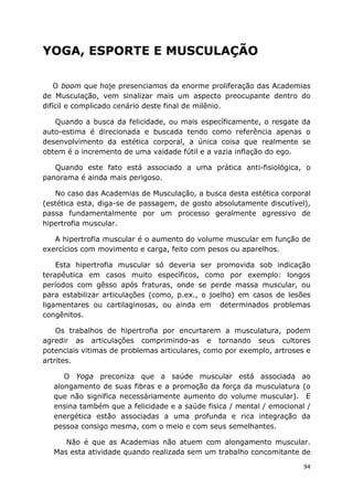 94
YOGA, ESPORTE E MUSCULAÇÃO
O boom que hoje presenciamos da enorme proliferação das Academias
de Musculação, vem sinalizar mais um aspecto preocupante dentro do
difícil e complicado cenário deste final de milênio.
Quando a busca da felicidade, ou mais específicamente, o resgate da
auto-estima é direcionada e buscada tendo como referência apenas o
desenvolvimento da estética corporal, a única coisa que realmente se
obtem é o incremento de uma vaidade fútil e a vazia inflação do ego.
Quando este fato está associado a uma prática anti-fisiológica, o
panorama é ainda mais perigoso.
No caso das Academias de Musculação, a busca desta estética corporal
(estética esta, diga-se de passagem, de gosto absolutamente discutível),
passa fundamentalmente por um processo geralmente agressivo de
hipertrofia muscular.
A hipertrofia muscular é o aumento do volume muscular em função de
exercícios com movimento e carga, feito com pesos ou aparelhos.
Esta hipertrofia muscular só deveria ser promovida sob indicação
terapêutica em casos muito específicos, como por exemplo: longos
períodos com gêsso após fraturas, onde se perde massa muscular, ou
para estabilizar articulações (como, p.ex., o joelho) em casos de lesões
ligamentares ou cartilaginosas, ou ainda em determinados problemas
congênitos.
Os trabalhos de hipertrofia por encurtarem a musculatura, podem
agredir as articulações comprimindo-as e tornando seus cultores
potenciais vitimas de problemas articulares, como por exemplo, artroses e
artrites.
O Yoga preconiza que a saúde muscular está associada ao
alongamento de suas fibras e a promoção da força da musculatura (o
que não significa necessáriamente aumento do volume muscular). E
ensina também que a felicidade e a saúde fisica / mental / emocional /
energética estão associadas a uma profunda e rica integração da
pessoa consigo mesma, com o meio e com seus semelhantes.
Não é que as Academias não atuem com alongamento muscular.
Mas esta atividade quando realizada sem um trabalho concomitante de
 