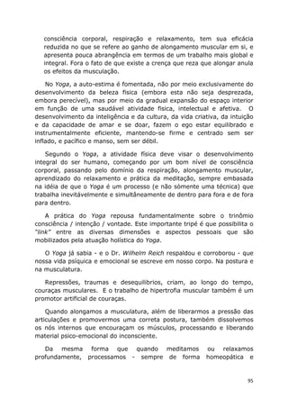 95
consciência corporal, respiração e relaxamento, tem sua eficácia
reduzida no que se refere ao ganho de alongamento muscular em si, e
apresenta pouca abrangência em termos de um trabalho mais global e
integral. Fora o fato de que existe a crença que reza que alongar anula
os efeitos da musculação.
No Yoga, a auto-estima é fomentada, não por meio exclusivamente do
desenvolvimento da beleza fisica (embora esta não seja desprezada,
embora perecível), mas por meio da gradual expansão do espaço interior
em função de uma saudável atividade fisica, intelectual e afetiva. O
desenvolvimento da inteligência e da cultura, da vida criativa, da intuição
e da capacidade de amar e se doar, fazem o ego estar equilibrado e
instrumentalmente eficiente, mantendo-se firme e centrado sem ser
inflado, e pacífico e manso, sem ser débil.
Segundo o Yoga, a atividade física deve visar o desenvolvimento
integral do ser humano, começando por um bom nível de consciência
corporal, passando pelo domínio da respiração, alongamento muscular,
aprendizado do relaxamento e prática da meditação, sempre embasada
na idéia de que o Yoga é um processo (e não sòmente uma técnica) que
trabalha inevitávelmente e simultâneamente de dentro para fora e de fora
para dentro.
A prática do Yoga repousa fundamentalmente sobre o trinômio
consciência / intenção / vontade. Este importante tripé é que possibilita o
“link” entre as diversas dimensões e aspectos pessoais que são
mobilizados pela atuação holística do Yoga.
O Yoga já sabia - e o Dr. Wilhelm Reich respaldou e corroborou - que
nossa vida psíquica e emocional se escreve em nosso corpo. Na postura e
na musculatura.
Repressões, traumas e desequilibrios, criam, ao longo do tempo,
couraças musculares. E o trabalho de hipertrofia muscular também é um
promotor artificial de couraças.
Quando alongamos a musculatura, além de liberarmos a pressão das
articulações e promovermos uma correta postura, também dissolvemos
os nós internos que encouraçam os músculos, processando e liberando
material psico-emocional do inconsciente.
Da mesma forma que quando meditamos ou relaxamos
profundamente, processamos - sempre de forma homeopática e
 