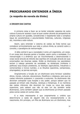 97
PROCURANDO ENTENDER A ÍNDIA
(a respeito da novela da Globo)
A ORIGEM DAS CASTAS
A primeira coisa a fazer ao se tentar entender aspectos de outra
cultura é procurar acessar o que se quer avaliar através da perspectiva da
própria cultura em questão, considerando e respeitando todo o complexo
leque de características e peculiaridades históricas, culturais, religiosas
etc, inerentes a esta cultura.
Assim, para entender o sistema de castas da Índia temos que
considerar primordialmente que toda a cultura Hindu se constrói sobre o
conceito, o paradigma da reencarnação.
A idéia central é que a sociedade é como um organismo, um corpo.
E um corpo tem diversas partes e funções, assim como a sociedade. E a
reencarnação é a dinâmica que vai movimentando e desenvolvendo o
corpo social através do trânsito dos espíritos em evolução através de suas
encarnações nas diversas castas. Então os Brahmanes (os sacerdotes)
seriam a cabeça pensante da sociedade, os Kshatriyas (militares e
políticos) seus braços protetores, os Vaishyas (agricultores, industriais e
comerciantes) o tronco nutridor, e os Shudras (operários, camponeses,
empregados), as pernas serviçais.
Originalmente a função de um Brahmane seria fornecer subsídios
éticos, morais, culturais, educacionais, filosóficos e religiosos, para que as
castas inferiores pudessem ir crescendo e evoluindo. Os Brahmanes não
deveriam extrapolar suas funções e seu poder, porque sabiam que no
passado já tinham sido Shudras, Vaishyas e Kshatriyas. E os membros
das castas inferiores não deveriam ter inveja ou raiva das castas
superiores, pois sabiam que não só eles um dia também serão
Brahmanes, como também sabiam que os Brahmanes já tinham passado
pelas outras castas em outras vidas.
E o mais interessante é que originalmente o critério que
determinaria a casta de alguém não era necessariamente o do
nascimento. Em principio, um filho de Brahmane era um Brahmane, mas
 
