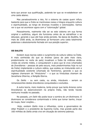 98
teria que provar sua qualificação, podendo ter que se re-estabelecer em
uma casta abaixo.
Mas paradoxalmente a isto, foi o sistema de castas quem influiu
bastante para que a Índia se mantivesse coesa e íntegra enquanto cultura
e espiritualidade, ao longo de diversas invasões e colonizações. Vamos
ver o que vai acontecer agora com a “colonização” global.
Pessoalmente, realmente não sei se este sistema em sua forma
original e autêntica, algum dia funcionou antes de se estratificar e se
deturpar, gerando o que até hoje ainda persiste. Na época de Buddha, há
mais de 2500 atrás, os Brahmanes já formavam uma casta totalmente
poderosa e absolutamente fechada em sua posição superior.
OS DALITS
Existem duas teorias sobre o surgimento da cultura védica na Índia.
A mais conhecida diz que os Arianos (povo de pele mais clara,
predominante no norte do país) invadiram a Índia há milênios atrás,
vindos do oriente médio, e conquistaram o povo que lá vivia (chamados
de Dravidianos - pessoas de pele escura, mais predominantes hoje no sul
da Índia) implantando a cultura védica, que acabou se misturando com a
espiritualidade existente (chamada de Tantrismo), gerando o que os
ingleses chamaram de “Hinduísmo” – e que os hinduístas chamam de
Sanathana Dharma, a Religião Eterna.
Os Dalits - ou sem casta, ou ainda, intocáveis - seriam os
remanescentes destes dravidianos conquistados e excluídos.
A outra teoria, mais moderna, tenta provar que tanto Arianos como
Dravidianos se desenvolveram na própria Índia, não tendo havido
nenhuma invasão no passado.
No passado, um Dalit não podia tocar a sombra de um Brahmane. O
Brahmane se considerava contaminado e tinha que tomar banho, trocar
de roupa, fazer orações...
Hoje, existem Dalits ricos e influentes, como a governadora de
Uttar Pradesh e o presidente da Suprema Corte, mas grande parte dos
160 milhões de Dalits ainda vive em situação de extrema pobreza.
 