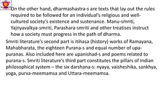 On the other hand, dharmashastra-s are texts that lay out the rules
required to be followed for an individual’s religious and well-
cultured society’s existence and sustenance. Manu-smriti,
Yajnyavalkya-smriti, Parashara-smriti and other treatises instruct
how a society must progress in the path of dharma.
Smriti literature’s second part is itihasa (history) works of Ramayana,
Mahabharata, the eighteen Purana-s and equal number of upa-
puranas. Also included here are upanishad-s and poems related to
purana-s. Smriti literature’s third part constitutes the pillars of Indian
philosophical system – the six darshana-s: nyaya, vaisheshika, sankhya,
yoga, purva-meemamsa and Uttara-meemamsa.
 