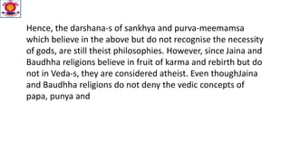 Hence, the darshana-s of sankhya and purva-meemamsa
which believe in the above but do not recognise the necessity
of gods, are still theist philosophies. However, since Jaina and
Baudhha religions believe in fruit of karma and rebirth but do
not in Veda-s, they are considered atheist. Even thoughJaina
and Baudhha religions do not deny the vedic concepts of
papa, punya and
 