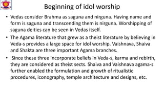 Beginning of idol worship
• Vedas consider Brahma as saguna and nirguna. Having name and
form is saguna and transcending them is nirguna. Worshipping of
saguna deities can be seen in Vedas itself.
• The Agama literature that grew as a theist literature by believing in
Veda-s provides a large space for idol worship. Vaishnava, Shaiva
and Shakta are three important Agama branches.
• Since these three incorporate beliefs in Veda-s, karma and rebirth,
they are considered as theist sects. Shaiva and Vaishnava agama-s
further enabled the formulation and growth of ritualistic
procedures, iconography, temple architecture and designs, etc.
 