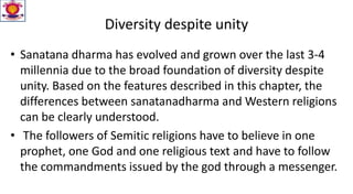 Diversity despite unity
• Sanatana dharma has evolved and grown over the last 3-4
millennia due to the broad foundation of diversity despite
unity. Based on the features described in this chapter, the
differences between sanatanadharma and Western religions
can be clearly understood.
• The followers of Semitic religions have to believe in one
prophet, one God and one religious text and have to follow
the commandments issued by the god through a messenger.
 