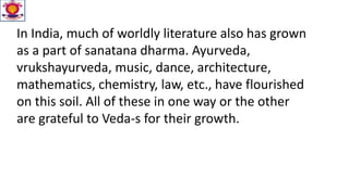 In India, much of worldly literature also has grown
as a part of sanatana dharma. Ayurveda,
vrukshayurveda, music, dance, architecture,
mathematics, chemistry, law, etc., have flourished
on this soil. All of these in one way or the other
are grateful to Veda-s for their growth.
 