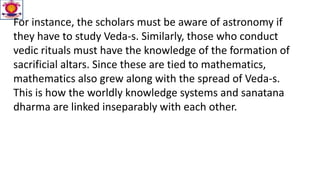 For instance, the scholars must be aware of astronomy if
they have to study Veda-s. Similarly, those who conduct
vedic rituals must have the knowledge of the formation of
sacrificial altars. Since these are tied to mathematics,
mathematics also grew along with the spread of Veda-s.
This is how the worldly knowledge systems and sanatana
dharma are linked inseparably with each other.
 