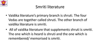 Smriti literature
• Vaidika literature’s primary branch is shruti. The four
Vedas are together called shruti. The other branch of
vaidika literature is smriti.
• All of vaidika literature that supplements shruti is smriti.
The one which is heard is shruti and the one which is
remembered/ memorised is smriti.
 