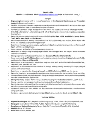 Sanath Pabba
Mobile: +1-4168939098 Email: sanath.sanny@gmail.com Skype id : live:sanath.sanny_1
Synopsis
 Engineering Professional with 5+ years of experience in Development, Maintenance and Production
support in Bigdata technologies.
 WorkingdirectlywiththeClientsregardingcritical requirementsandindependently workedonManyapps
and provided many ideas to improve the system efficiency.
 Written 12 automated scripts that optimized the duties and saved 70-80 hours of efforts per month.
 Out of 12 automations,4 automationsgiven8-10% of data improvementswhichhelpsdatapreparation
teams effort.
 Expertise with the tools in Hadoop Ecosystem including Pig, Hive, HDFS, MapReduce, Sqoop, Storm,
Spark, Kafka, Yarn, Oozie, and Zookeeper.
 Excellent knowledge on Hadoop Ecosystemssuch as HDFS, Job Tracker, Task Tracker, Name Node, Data
Node and Map Reduce programming paradigm.
 Experience indesigninganddevelopingapplicationsin SparkusingScala to compare the performance of
Spark with Hive and SQL/Oracle.
 Good exposure with Agile software development process.
 Experience in manipulating/analysing large datasets and finding patterns and insights within structured
and unstructured data.
 Strong experience on Hadoop distributions like Cloudera, MapR and HortonWorks.
 Good understandingof NoSQLdatabasesandhandsonworkexperience inwritingapplicationsonNoSQL
databases like HBase, and MongoDB.
 Experienced in writing complex MapReduce programs that work with different file formats like Text,
Sequence, Xml, parquet, and Avro.
 Experience in Oozie and workflow scheduler to manage Hadoop jobs by Direct Acyclic Graph (DAG) of
actions with control flows.
 Experience in migrating the data using Sqoop from HDFS to Relational DBMS and vice-versa.
 Extensive Experience onimportandexportdatausingstreamprocessingplatformslikeFlume andKafka.
 Very good experience in complete project life cycle (design, development,testing and implementation)
of Client Server and Web applications.
 Strong knowledge on Data Warehousing ETL concepts using Informatica Power Center, OLAP, OLTP.
 Having expertise knowledge on banking, insurance, and manufacturing domains.
 Excellentproblem-solvingskillswithastrong technical backgroundand resultorientedteamplayerwith
excellent communication and interpersonal skills.
 Worked on creating the RDDs, DFs for the required input data and performed the data transformations
using Spark-core.
 Hands-on experience in Scala programming and Spark components like Spark-core and Spark-SQL.
Technical Skill Set
 BigData Technologies:HDFS,MapReduce,Hive,Pig,Sqoop,Flume,Spark,Kafka,ZookeeperandOozie
 Languages: C, Java,Scala,Python,SQL,PL/SQL, PigLatin,HiveQL, JavaScript,Shell Scripting
 DevelopmentMethodologies:Agile/Scrum, Waterfall VersionControlToolsGit,SVN,Bitbucket
 RDBMS: Oracle,SQL Server
 BuildTools: Jenkins,Maven,ANT
 