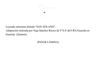 Leyenda zamorana titulada “SAN ATILANO”.
Adaptación realizada por Vega Sánchez Riesco de 5ª E.P. del CRA Guareña en
Guarrate (Zamora).
(PASAR LÁMINA)
 