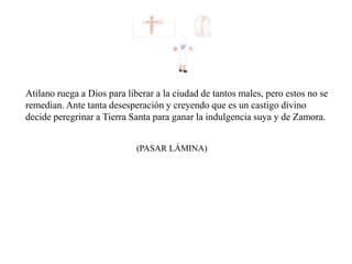 (PASAR LÁMINA)
Atilano ruega a Dios para liberar a la ciudad de tantos males, pero estos no se
remedian. Ante tanta desesperación y creyendo que es un castigo divino
decide peregrinar a Tierra Santa para ganar la indulgencia suya y de Zamora.
 