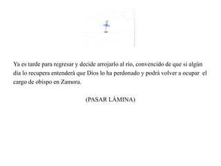 Ya es tarde para regresar y decide arrojarlo al río, convencido de que si algún
día lo recupera entenderá que Dios lo ha perdonado y podrá volver a ocupar el
cargo de obispo en Zamora.
(PASAR LÁMINA)
 