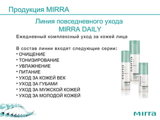 Продукция  MIRRA Линия повседневного ухода  MIRRA DAILY Ежедневный комплексный уход за кожей лица  В состав линии входят следующие серии: ОЧИЩЕНИЕ ТОНИЗИРОВАНИЕ УВЛАЖНЕНИЕ ПИТАНИЕ УХОД ЗА КОЖЕЙ ВЕК УХОД ЗА ГУБАМИ УХОД ЗА МУЖСКОЙ КОЖЕЙ УХОД ЗА МОЛОДОЙ КОЖЕЙ 