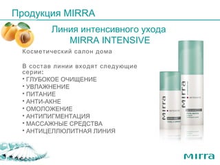 Продукция  MIRRA Линия интенсивного ухода  MIRRA INTENSIVE Косметический салон дома  В состав линии входят следующие серии: ГЛУБОКОЕ ОЧИЩЕНИЕ УВЛАЖНЕНИЕ ПИТАНИЕ АНТИ-АКНЕ ОМОЛОЖЕНИЕ АНТИПИГМЕНТАЦИЯ МАССАЖНЫЕ СРЕДСТВА АНТИЦЕЛЛЮЛИТНАЯ ЛИНИЯ 