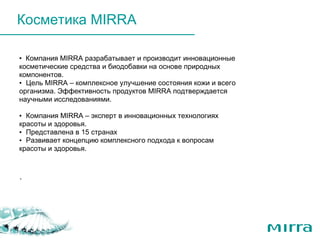 •  Компания MIRRA разрабатывает и производит инновационные косметические средства и биодобавки на основе природных компонентов. Цель MIRRA – комплексное улучшение состояния кожи и всего организма. Эффективность продуктов MIRRA подтверждается научными исследованиями. Компания MIRRA – эксперт в инновационных технологиях красоты и здоровья. Представлена в 15 странах Развивает концепцию комплексного подхода к вопросам красоты и здоровья. .   Косметика  MIRRA 