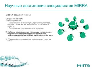 MIRRA  создают ученые  Открытия  MIRRA : Частицы  MIRRA .  - Мельчайшие наномолекулы, проникающие сквозь верхний слой кожи, не нарушая его естественной защиты.  - Липосомы, дружественные клеткам кожи. 2. Найдены революционные технологии применения в современной косметики ароматических масел, технология обработки икры не имеет аналогов в мире. 3. Обучающие программы для комплексного ухода за собой  Научные достижения   специалистов  MIRRA 