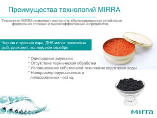 Технологии  MIRRA  позволяют составлять сбалансированные устойчивые формулы из сложных и высокоэффективных ингредиентов . Черная и красная икра, молоки лососевых рыб, мидии – для питания и увлажнения кожи Преимущества технологий  MIRRA Черная и красная икра, ДНК молок лососевых рыб, диатомит, коллоидное серебро  * Однородные эмульсии * Отсутствие термической обработки * Использование собственной технологии подготовки воды * Наноразмер эмульсионных и  липосомальных частиц. 
