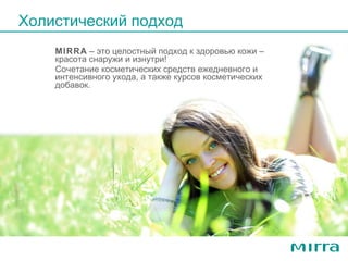 MIRRA  –  это целостный подход к здоровью кожи – красот a  снаружи и изнутри!  Сочетание косметических средств ежедневного и интенсивного ухода, а также курсов косметических добавок. Холистический подход 