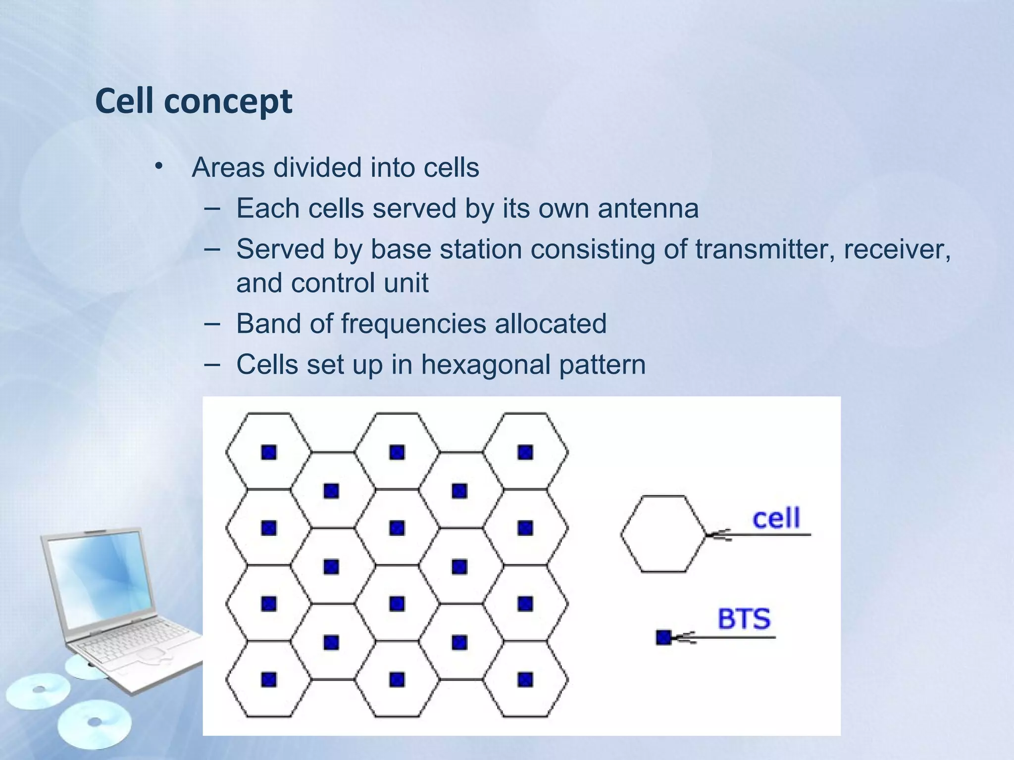 Cell concept
• Areas divided into cells
– Each cells served by its own antenna
– Served by base station consisting of transmitter, receiver,
and control unit
– Band of frequencies allocated
– Cells set up in hexagonal pattern
 