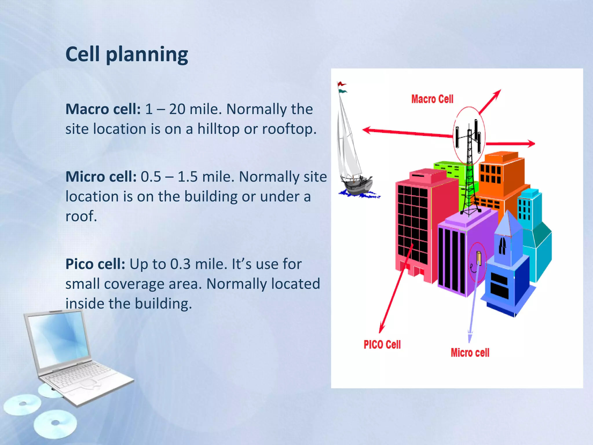 Cell planning
Macro cell: 1 – 20 mile. Normally the
site location is on a hilltop or rooftop.
Micro cell: 0.5 – 1.5 mile. Normally site
location is on the building or under a
roof.
Pico cell: Up to 0.3 mile. It’s use for
small coverage area. Normally located
inside the building.
 