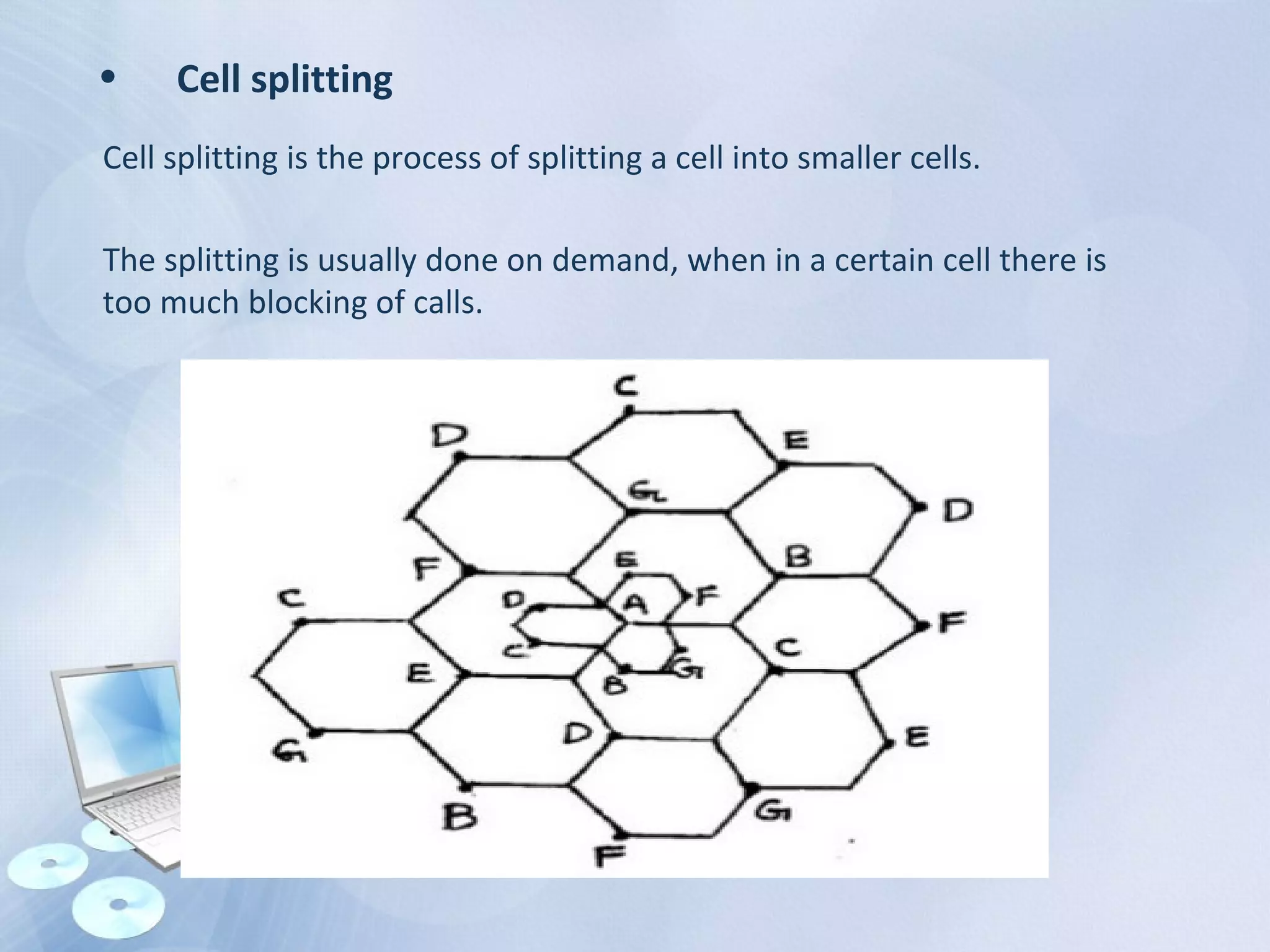 • Cell splitting
Cell splitting is the process of splitting a cell into smaller cells.
The splitting is usually done on demand, when in a certain cell there is
too much blocking of calls.
 