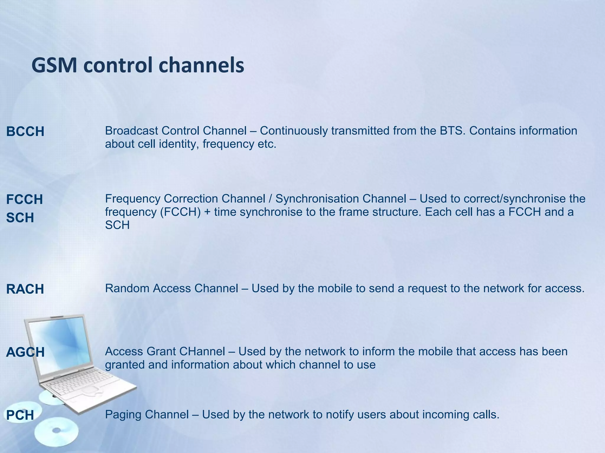 GSM control channels
BCCH Broadcast Control Channel – Continuously transmitted from the BTS. Contains information
about cell identity, frequency etc.
FCCH
SCH
Frequency Correction Channel / Synchronisation Channel – Used to correct/synchronise the
frequency (FCCH) + time synchronise to the frame structure. Each cell has a FCCH and a
SCH
RACH Random Access Channel – Used by the mobile to send a request to the network for access.
AGCH Access Grant CHannel – Used by the network to inform the mobile that access has been
granted and information about which channel to use
PCH Paging Channel – Used by the network to notify users about incoming calls.
 