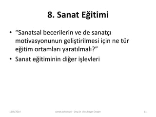 8. Sanat Eğitimi 
• “Sanatsal becerilerin ve de sanatçı 
motivasyonunun geliştirilmesi için ne tür 
eğitim ortamları yaratılmalı?” 
• Sanat eğitiminin diğer işlevleri 
12/9/2014 sanat psikolojisi - Doç.Dr. Ulaş Başar Gezgin 11 
 