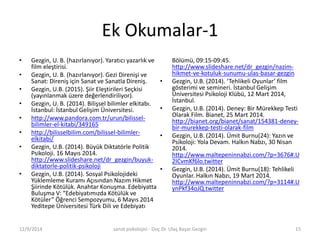 Ek Okumalar-1 
• Gezgin, U. B. (hazırlanıyor). Yaratıcı yazarlık ve 
film eleştirisi. 
• Gezgin, U. B. (hazırlanıyor). Gezi Direnişi ve 
Sanat: Direniş için Sanat ve Sanatla Direniş. 
• Gezgin, U.B. (2015). Şiir Eleştirileri Seçkisi 
(yayınlanmak üzere değerlendiriliyor). 
• Gezgin, U. B. (2014). Bilişsel bilimler elkitabı. 
İstanbul: İstanbul Gelişim Üniversitesi. 
• http://www.pandora.com.tr/urun/bilissel-bilimler- 
el-kitabi/349165 
• http://bilisselbilim.com/bilissel-bilimler-elkitabi/ 
• Gezgin, U.B. (2014). Büyük Diktatörle Politik 
Psikoloji. 16 Mayıs 2014. 
http://www.slideshare.net/dr_gezgin/buyuk-diktatorle- 
politik-psikoloji 
• Gezgin, U.B. (2014). Sosyal Psikolojideki 
Yüklemleme Kuramı Açısından Nazım Hikmet 
Şiirinde Kötülük. Anahtar Konuşma. Edebiyatta 
Buluşma V: “Edebiyatımızda Kötülük ve 
Kötüler” Öğrenci Sempozyumu, 6 Mayıs 2014 
Yeditepe Üniversitesi Türk Dili ve Edebiyatı 
Bölümü, 09:15-09:45. 
http://www.slideshare.net/dr_gezgin/nazim-hikmet- 
ve-kotuluk-sunumu-ulas-basar-gezgin 
• Gezgin, U.B. (2014). ‘Tehlikeli Oyunlar’ film 
gösterimi ve semineri. İstanbul Gelişim 
Üniversitesi Psikoloji Klübü, 12 Mart 2014, 
İstanbul. 
• Gezgin, U.B. (2014). Deney: Bir Mürekkep Testi 
Olarak Film. Bianet, 25 Mart 2014. 
http://bianet.org/bianet/sanat/154381-deney-bir- 
murekkep-testi-olarak-film 
• Gezgin, U.B. (2014). Ümit Burnu(24): Yazın ve 
Psikoloji: Yola Devam. Halkın Nabzı, 30 Nisan 
2014. 
http://www.maltepeninnabzi.com/?p=3676#.U 
2ICvmKf6lo.twitter 
• Gezgin, U.B. (2014). Ümit Burnu(18): Tehlikeli 
Oyunlar. Halkın Nabzı, 19 Mart 2014. 
http://www.maltepeninnabzi.com/?p=3114#.U 
ynPkf34oJQ.twitter 
12/9/2014 sanat psikolojisi - Doç.Dr. Ulaş Başar Gezgin 15 
 