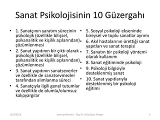 Sanat Psikolojisinin 10 Güzergahı 
• 1. Sanatçının yaratım sürecinin 
psikolojik (özellikle bilişsel, 
psikanalitik ve kişilik açılarından) 
çözümlenmesi 
• 2. Sanat yapıtının bir çıktı olarak 
psikolojik (özellikle bilişsel, 
psikanalitik ve kişilik açılarından) 
çözümlenmesi 
• 3. Sanat yapıtının sanatseverler 
ve özellikle de sanatsevmezler 
tarafından alımlanma süreci 
• 4. Sanatçıyla ilgili genel tutumlar 
ve özellikle de olumlu/olumsuz 
kalıpyargılar 
• 5. Sosyal psikoloji ekseninde 
bireysel ve toplu sanatlar ayrımı 
• 6. Akıl hastalarının ürettiği sanat 
yapıtları ve sanat terapisi 
• 7. Sanatın bir psikoloji yöntemi 
olarak kullanımı 
• 8. Sanat eğitiminde psikoloji 
• 9. Psikoloji bilgisiyle 
desteklenmiş sanat 
• 10. Sanat yapıtlarıyla 
desteklenmiş bir psikoloji 
eğitimi 
12/9/2014 sanat psikolojisi - Doç.Dr. Ulaş Başar Gezgin 3 
 