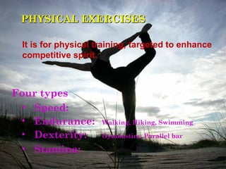 PHYSICAL EXERCISES

 It is for physical training, targeted to enhance
 competitive spirit.



Four types
 • Speed:
 • Endurance:        Walking, Hiking, Swimming

 • Dexterity:        Gymnastics, Parallel bar

 • Stamina:
 