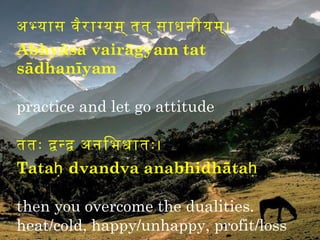 अभयास वैर ागयम् तिति् साधनीयम्।
Abhyāsa vairāgyam tat
sādhanīyam

practice and let go attitude

तितिः दनद अनिभधातिः।
Tataḥ dvandva anabhidhātaḥ

then you overcome the dualities.
heat/cold, happy/unhappy, profit/loss
 
