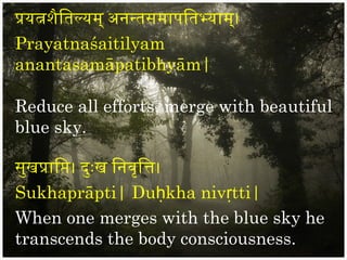 प्रयत्नशैितिल्यम् अननतिसमापितिभयाम्।
Prayatnaśaitilyam
anantasamāpatibhyām|

Reduce all efforts, merge with beautiful
blue sky.

सुखप्रािप्ति। दुःख िनवृित्ति।
Sukhaprāpti| Duḥkha nivṛtti|
When one merges with the blue sky he
transcends the body consciousness.
 