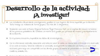 Desarrollo de la actividad:
¡A investigar!
★ Los estudiantes desarrollarán investigaciones guiadas en sus hogares del tema impartido por la docente.
Dicho trabajo se realizará de forma grupal. ( No más de 5 integrantes).
★ Realizarán una visita al Museo Regional Morteros “Ángel Francisco Molli” con el objetivo de conocer la historia
de los primeros pobladores de Córdoba. La misma será guiada por personal del museo y acompañamiento
de la docente.
★ En el próximo encuentro, expondrán los datos de la investigación.
★ Con la información obtenida, elaborarán una bitácora sobre la visita. La misma hará referencia a lo observado
en la visita al museo. Deberán redactar lo vivenciado, acompañando la redacción con fotos, o lo que crean
necesario para luego ser compartida con los demás grupos. La misma se presentará en formato papel, libro,
cuaderno, anillado, etc.
 