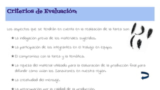 Criterios de Evaluación:
Los aspectos que se tendrán en cuenta en la realización de la tarea son:
★ La indagación previa de los materiales sugeridos.
★ La participación de los integrantes en el trabajo en equipo.
★ El compromiso con la tarea y la temática.
★ La riqueza del material utilizado para la elaboración de la producción final para
difundir cómo vivían los Sanavirones en nuestra región.
★ La creatividad del mensaje.
 