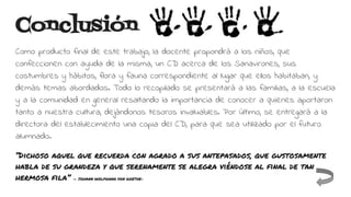 Conclusión
Como producto final de este trabajo, la docente propondrá a los niños, que
confeccionen con ayuda de la misma, un CD acerca de los Sanavirones, sus
costumbres y hábitos, flora y fauna correspondiente al lugar que ellos habitaban, y
demás temas abordados. Todo lo recopilado se presentará a las familias, a la escuela
y a la comunidad en general resaltando la importancia de conocer a quienes aportaron
tanto a nuestra cultura, dejándonos tesoros invaluables. Por último, se entregará a la
directora del establecimiento una copia del CD, para que sea utilizado por el futuro
alumnado.
“Dichoso aquel que recuerda con agrado a sus antepasados, que gustosamente
habla de su grandeza y que serenamente se alegra viéndose al final de tan
hermosa fila” — JOHANN WOLFGANG VON GOETHE-
 