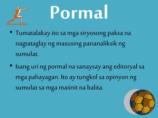 Pormal
• Tumatalakay ito sa mgasiryosong paksa na
nagtataglay ngmasusing pananaliksikng
sumulat.
• Isang uringpormal nasanaysay ang editoryalsa
mga pahayagan. Ito ay tungkolsa opinyonng
sumulat sa mga maiinitnabalita.
 