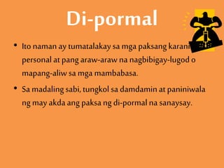Di-pormal
• Ito namanay tumatalakaysa mga paksangkaraniwan,
personalat pangaraw-arawna nagbibigay-lugodo
mapang-aliwsa mga mambabasa.
• Sa madalingsabi,tungkolsa damdaminat paniniwala
ng may akdaang paksa ng di-pormalna sanaysay.
 
