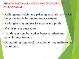 MGA DAPAT ISAALANG-ALANG SA PAGSULAT
NG SANAYSAY
 Kailangang tiyakin ang paksang susulatin at tiyakin
kung paaano bubuuin ang mga kaisipan.
 Kailangan may interes ka sa paksang pinili
 Mahusay ang pagkabuo
 Ihanda ang mga balangkas bago simulant ang
pagsulat ng sanaysay
 Gumamit ng mga tiyak na salita at may malinaw na
kahulugan.
 