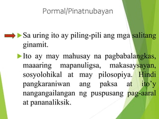 Pormal/Pinatnubayan
Sa uring ito ay piling-pili ang mga salitang
ginamit.
Ito ay may mahusay na pagbabalangkas,
maaaring mapanuligsa, makasaysayan,
sosyolohikal at may pilosopiya. Hindi
pangkaraniwan ang paksa at ito’y
nangangailangan ng puspusang pag-aaral
at pananaliksik.
 