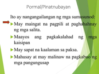 Pormal/Pinatnubayan
Ito ay nangangailangan ng mga sumusunod:
May maingat na pagpili at paghahahnay
ng mga salita.
Maayos ang pagkakalahad ng mga
kaisipan
May sapat na kaalaman sa paksa.
Mahusay at may malinaw na pagkabuo ng
mga pangungusap
 