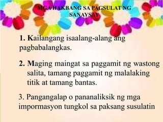 MGA HAKBANG SA PAGSULAT NG
SANAYSAY
1. Kailangang isaalang-alang ang
pagbabalangkas.
2. Maging maingat sa paggamit ng wastong
salita, tamang paggamit ng malalaking
titik at tamang bantas.
3. Pangangalap o pananaliksik ng mga
impormasyon tungkol sa paksang susulatin
 
