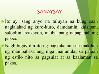 Ito ay isang anyo na tuluyan na kung saan
naglalahad ng kuro-kuro, damdamin, kaisipan,
saloobin, reaksyon, at iba pang napapanahong
paksa.
Nagbibigay din ito ng pagkakataon na makilala
ng mambabasa ang mga manunulat sa paraan
ng estilo nito sa pagsulat at sa kaalaman sa
paksa.
SANAYSAY
 