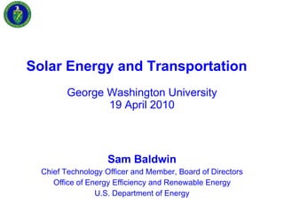 Solar Energy and Transportation   George Washington University 19 April 2010 Sam Baldwin Chief Technology Officer and Member, Board of Directors Office of Energy Efficiency and Renewable Energy U.S. Department of Energy 
