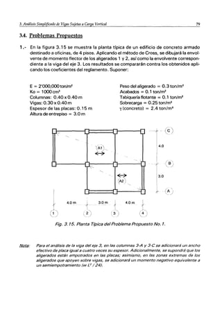 3. Análisis Simplificado de Vigas Su
..J.jc....et_as...;ac....C_a_T...
sa-:..v:_er_ti.;..ca_I___________________..:..:..79
3.4. Problemas Propuestos
1.- En la figura 3.15 se muestra la planta típica de un edificio de concreto armado
destinado a oficinas, de 4 pisos. Aplicando el método de Cross, se dibujará la envol-
vente de momento flector de los aligerados 1 y 2, así como la envolvente correspon-
diente a la viga del eje 3. Los resultados se compararán contra los obtenidos apli-
cando los coeficientes del reglamento. Suponer:
E = 2'OOO,OOOton/m2
Ko = 1000cm3
Columnas: 0.40 x 0.40 m
Vigas: 0.30 x 0.40 m
Espesor de las placas: 0.15 m
Altura de entrepiso = 3.0 m
11
ｲＧ［ｾ＠
ｾ＠
---
L:
I
I
4.0m
-
-
.,
ｌｾｾ＠
r
I
1
2
 I
Ｇｾ＠ -_/
'(A1
｜ｾｾ＠
ｾ＠
"-
'.
3.0m
.-I
.,
l,J
Peso del aligerado = 0.3 ton/m2
Acabados = 0.1 ton/m2
Tabiquería flotante = 0.1 ton/m2
Sobrecarga = 0.25 ton/m2
y (concreto) = 2.4 ton1m3
L
- (6)
4.0
- ,
ｾ＠
ｾ＠ 3.0
13
,
(Á2)
'"
4.0m
Ｚｾｊ＠
Fig. 3. 15. Planta Típica del Problema Propuesto No. 1.
fj/Qta; Para el análisis de la viga del eje 3, en las columnas 3-A y 3-C se adicionará un ancho
efectivo de placa igual a cuatro veces su espesor. Adicionalmente, se supondrá que los
aligerados están empotrados en las placas; asimismo, en las zonas extremas de los
aligerados que apoyen sobre vigas, se adicionará un momento negativo equivalente a
un semiempotramiento (w L2
/24).
 